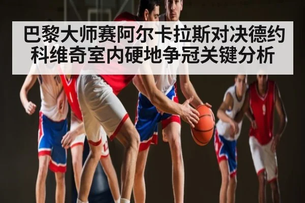 巴黎大师赛阿尔卡拉斯对决德约科维奇室内硬地争冠关键分析